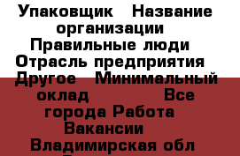 Упаковщик › Название организации ­ Правильные люди › Отрасль предприятия ­ Другое › Минимальный оклад ­ 25 000 - Все города Работа » Вакансии   . Владимирская обл.,Владимир г.